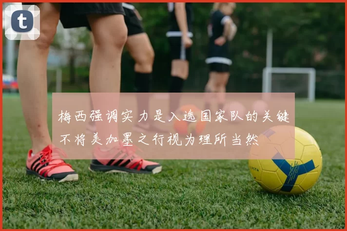 梅西强调实力是入选国家队的关键不将美加墨之行视为理所当然