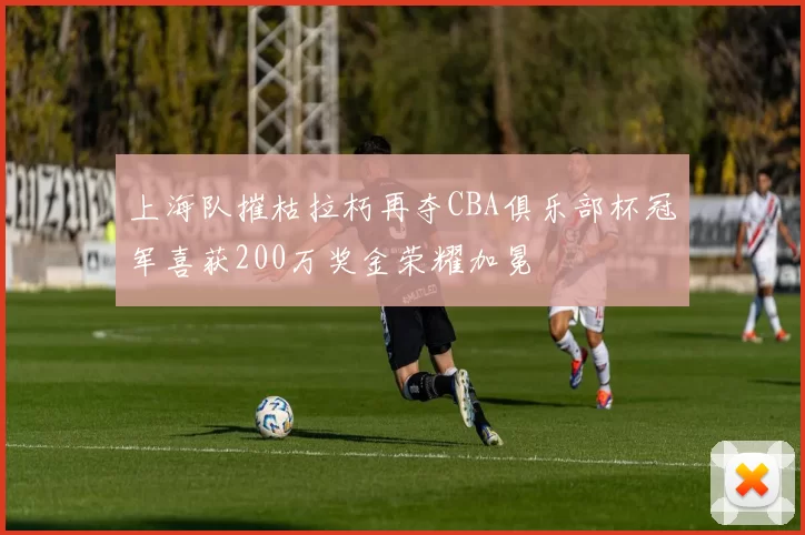 上海队摧枯拉朽再夺CBA俱乐部杯冠军喜获200万奖金荣耀加冕