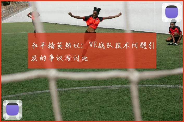 和平精英热议:WE战队技术问题引发的争议与讨论