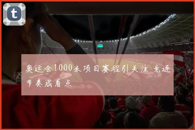 奥运会1000米项目赛程引关注 竞逐节奏成看点