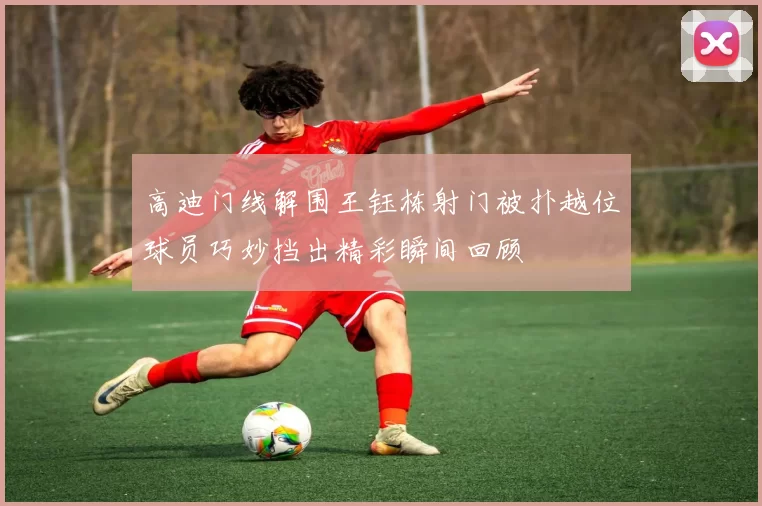 高迪门线解围王钰栋射门被扑越位球员巧妙挡出精彩瞬间回顾
