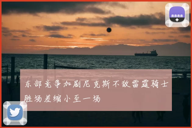 东部竞争加剧尼克斯不敌雷霆骑士胜场差缩小至一场