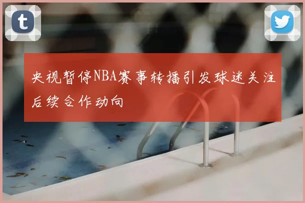 央视暂停NBA赛事转播引发球迷关注后续合作动向