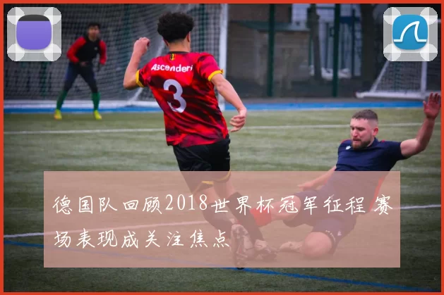 德国队回顾2018世界杯冠军征程 赛场表现成关注焦点