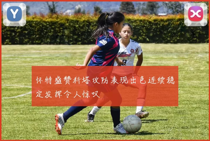 怀特盛赞科塔攻防表现出色连续稳定发挥令人惊叹
