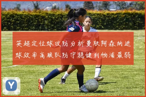 英超定位球攻防分析曼联阿森纳进球效率高狼队防守稳健利物浦最弱