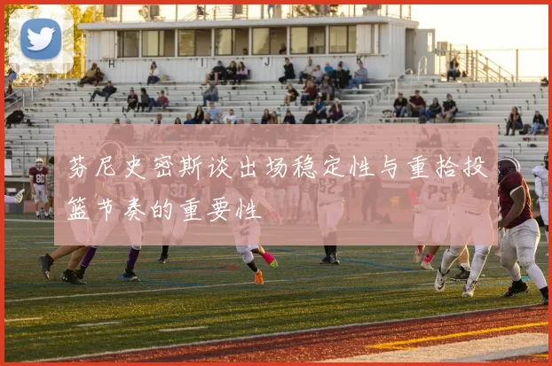 芬尼史密斯谈出场稳定性与重拾投篮节奏的重要性