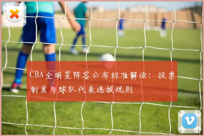 CBA全明星阵容公布标准解读:投票制度与球队代表选拔规则