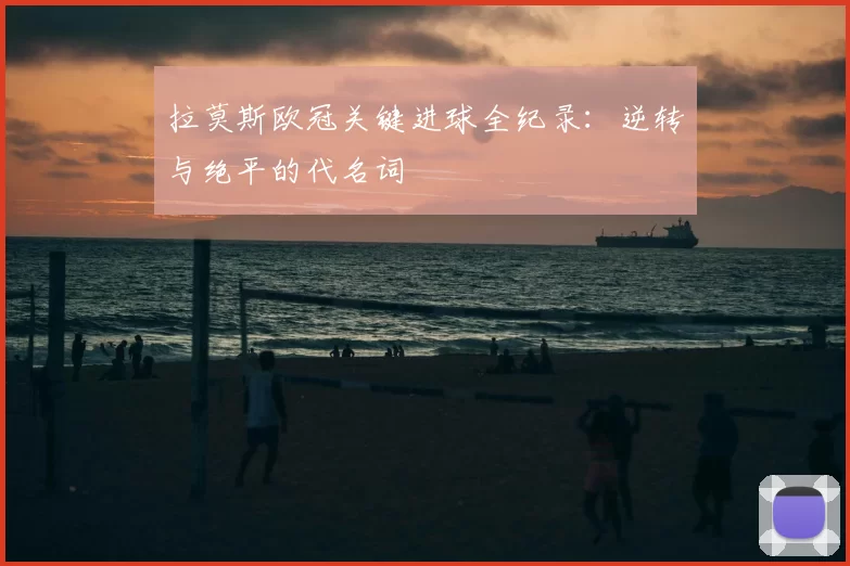 拉莫斯欧冠关键进球全纪录:逆转与绝平的代名词