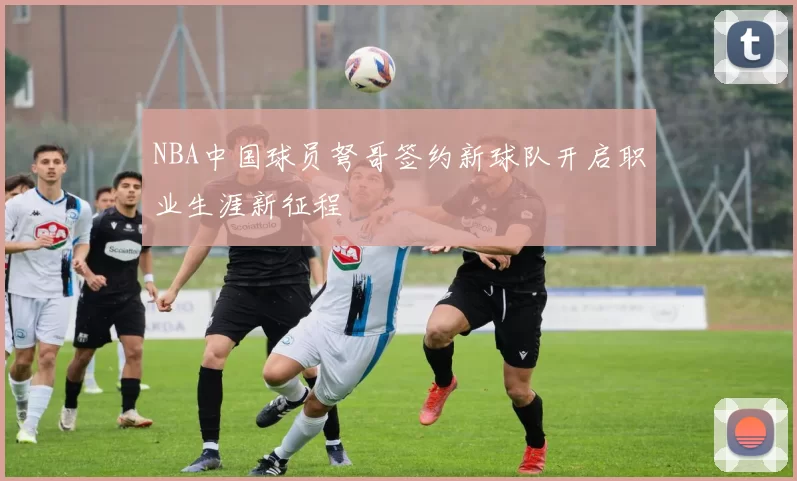 NBA中国球员弩哥签约新球队开启职业生涯新征程