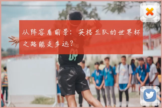 从阵容看前景:英格兰队的世界杯之路能走多远?