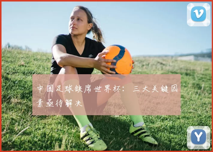 中国足球缺席世界杯:三大关键因素亟待解决
