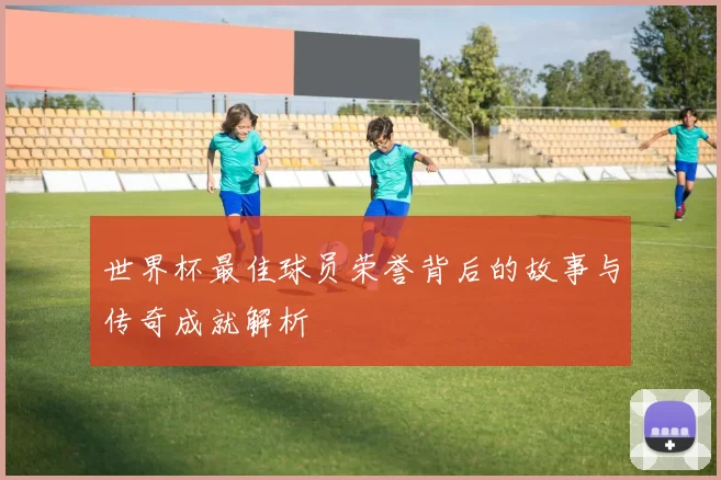 世界杯最佳球员荣誉背后的故事与传奇成就解析