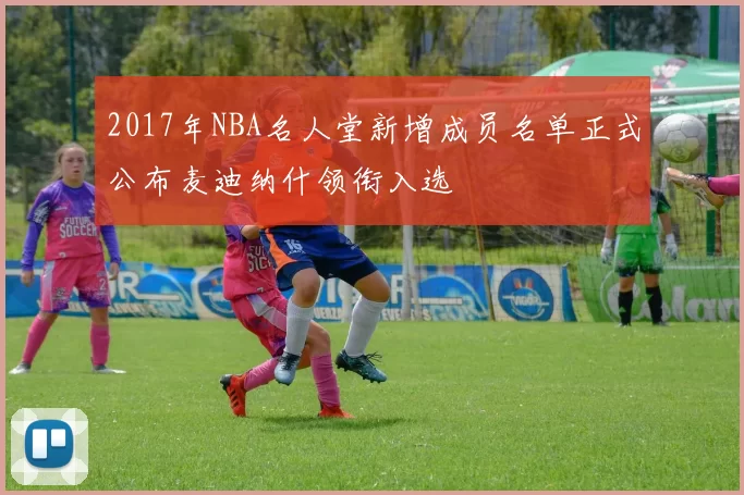 2017年NBA名人堂新增成员名单正式公布麦迪纳什领衔入选