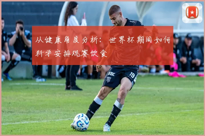 从健康角度分析:世界杯期间如何科学安排观赛饮食