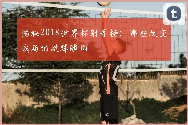 揭秘2018世界杯射手榜:那些改变战局的进球瞬间