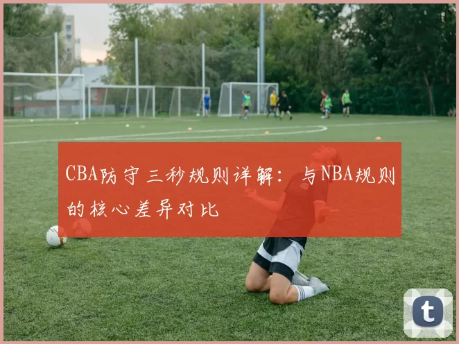 CBA防守三秒规则详解:与NBA规则的核心差异对比