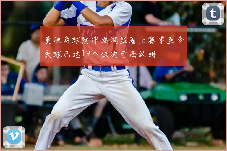 曼联角球防守漏洞显著上赛季至今失球已达19个仅次于西汉姆