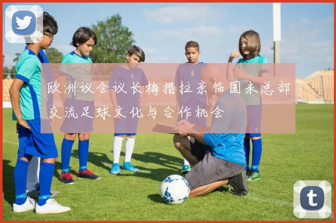 欧洲议会议长梅措拉亲临国米总部交流足球文化与合作机会