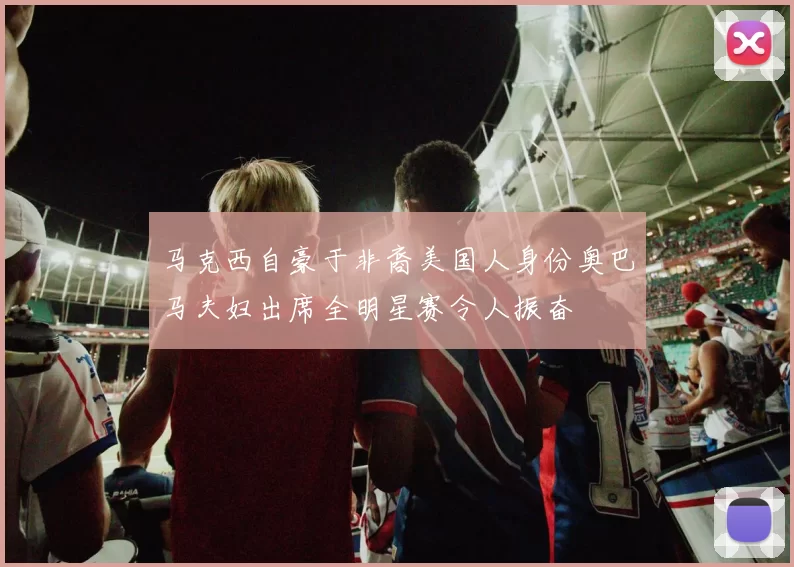 马克西自豪于非裔美国人身份奥巴马夫妇出席全明星赛令人振奋