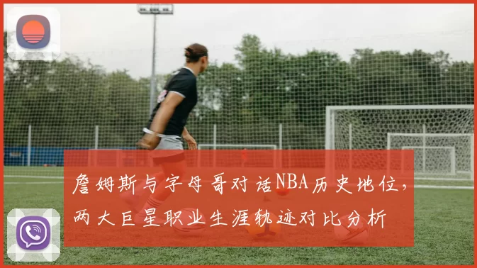 詹姆斯与字母哥对话NBA历史地位,两大巨星职业生涯轨迹对比分析