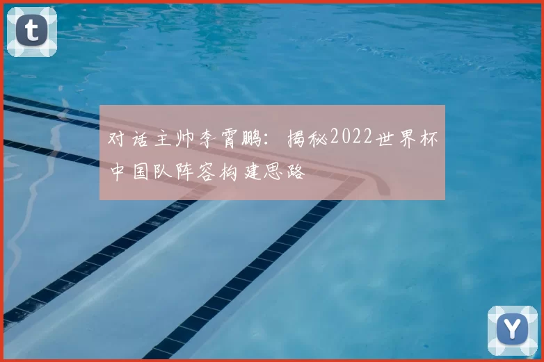 对话主帅李霄鹏:揭秘2022世界杯中国队阵容构建思路