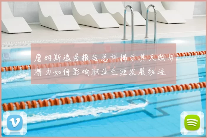 詹姆斯选秀报告总评揭示其天赋与潜力如何影响职业生涯发展轨迹