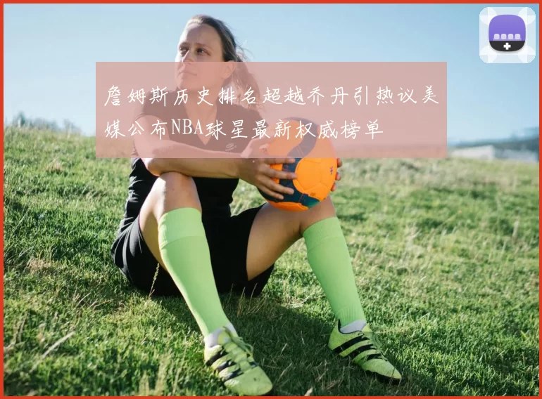 詹姆斯历史排名超越乔丹引热议美媒公布NBA球星最新权威榜单