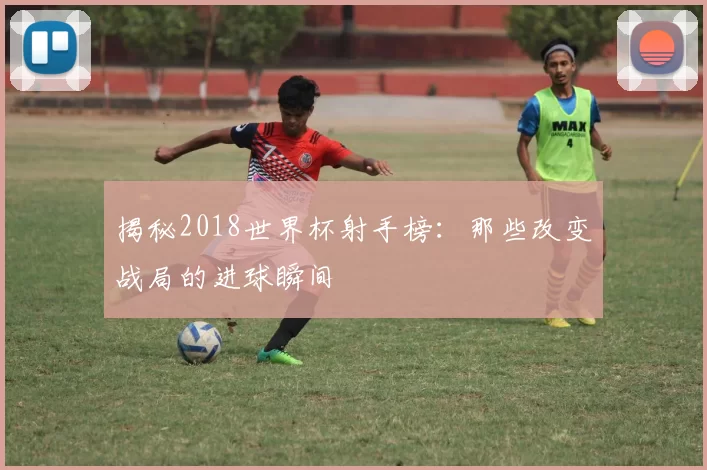 揭秘2018世界杯射手榜:那些改变战局的进球瞬间