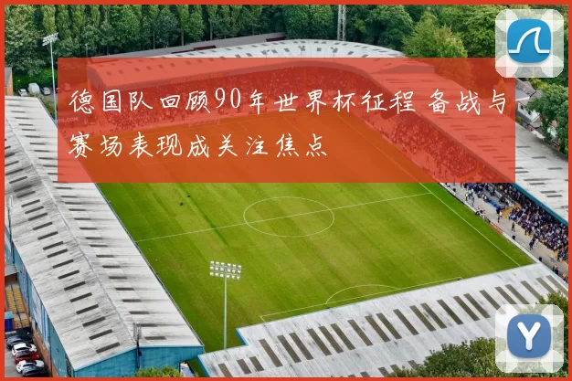 德国队回顾90年世界杯征程 备战与赛场表现成关注焦点