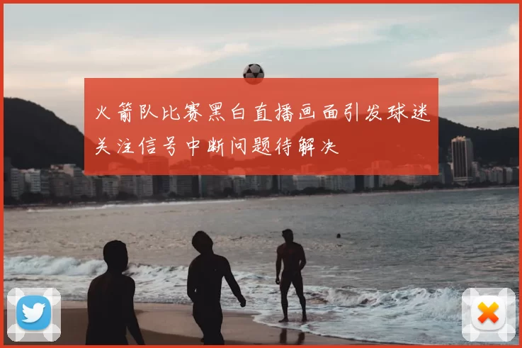 火箭队比赛黑白直播画面引发球迷关注信号中断问题待解决