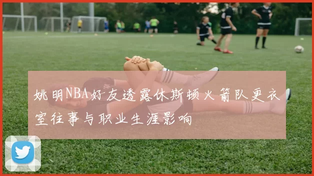 姚明NBA好友透露休斯顿火箭队更衣室往事与职业生涯影响