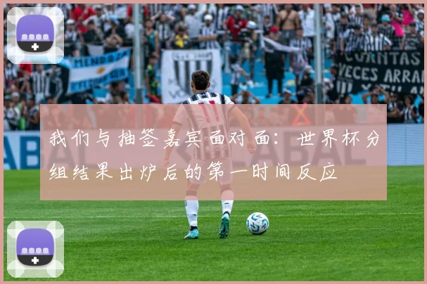 我们与抽签嘉宾面对面：世界杯分组结果出炉后的第一时间反应