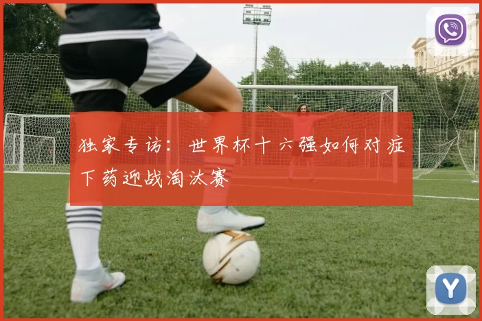 独家专访:世界杯十六强如何对症下药迎战淘汰赛