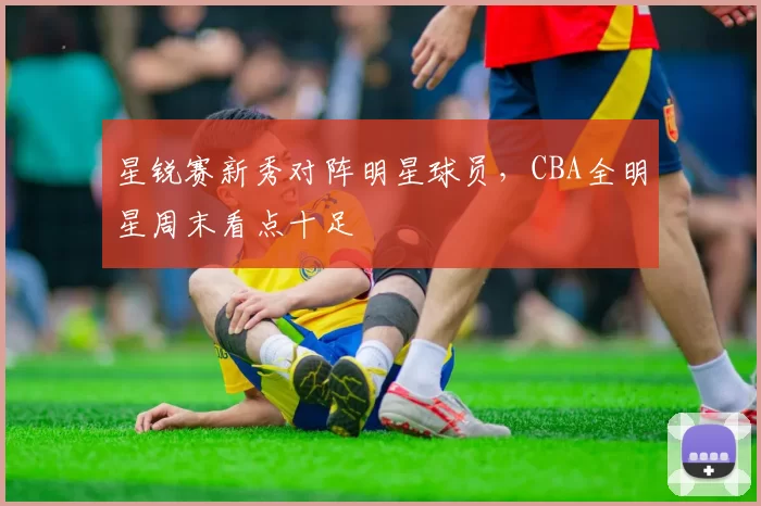 星锐赛新秀对阵明星球员,CBA全明星周末看点十足