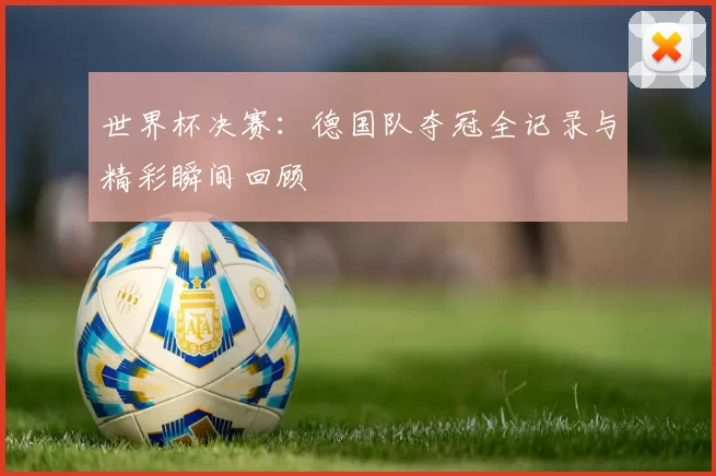 世界杯决赛:德国队夺冠全记录与精彩瞬间回顾