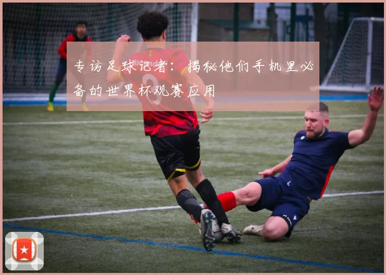 专访足球记者:揭秘他们手机里必备的世界杯观赛应用