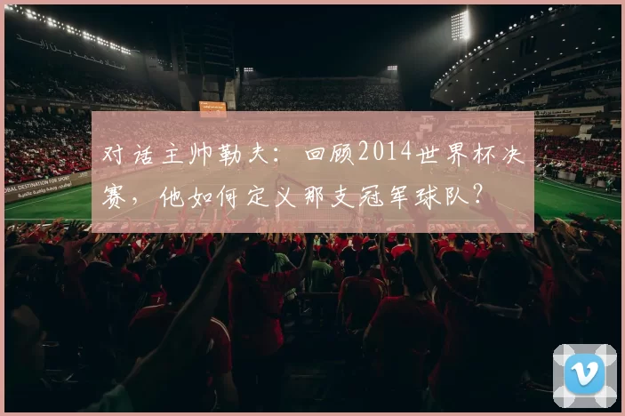 对话主帅勒夫:回顾2014世界杯决赛,他如何定义那支冠军球队?