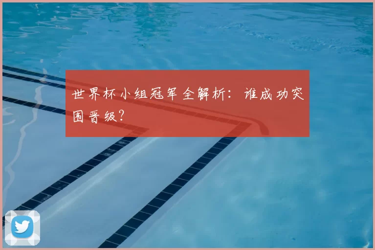 世界杯小组冠军全解析:谁成功突围晋级?
