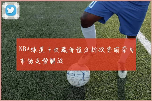 NBA球星卡收藏价值分析投资前景与市场走势解读