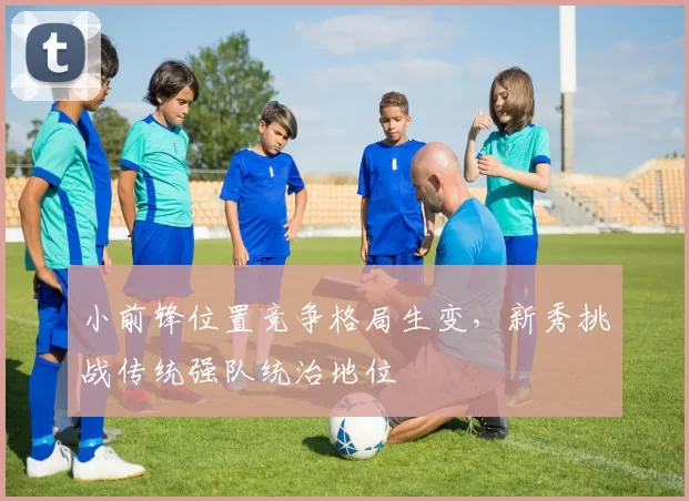 小前锋位置竞争格局生变,新秀挑战传统强队统治地位