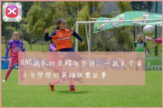 RNG战队的荣耀与坚持:一段关于奋斗与梦想的英雄联盟故事