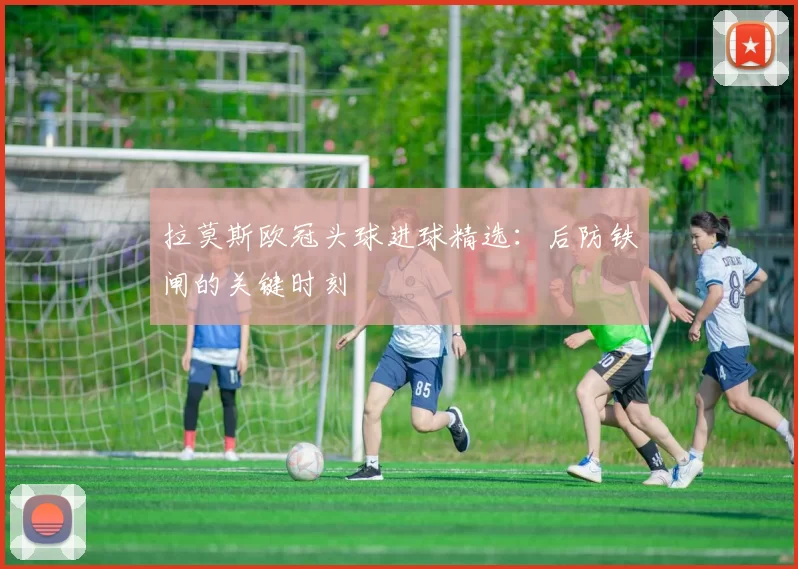 拉莫斯欧冠头球进球精选:后防铁闸的关键时刻