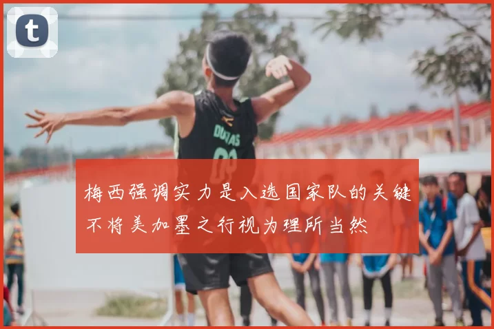 梅西强调实力是入选国家队的关键不将美加墨之行视为理所当然