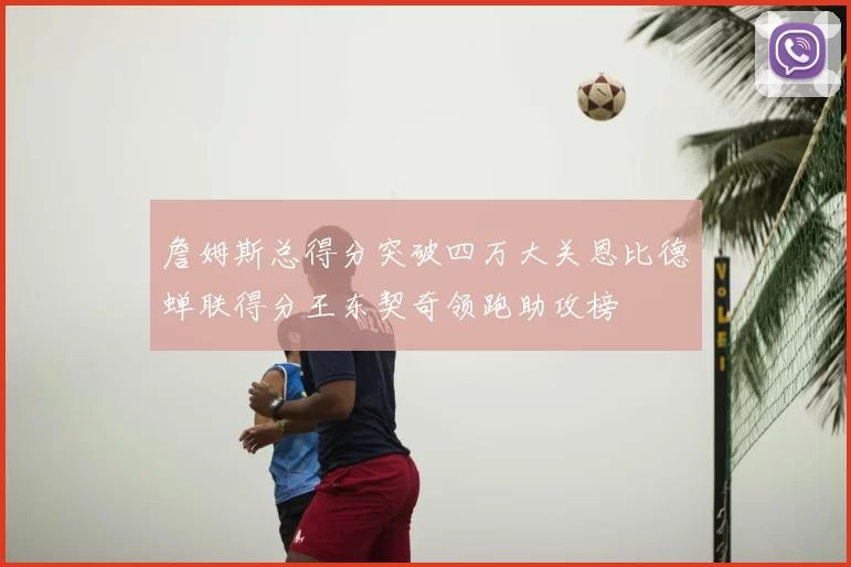 詹姆斯总得分突破四万大关恩比德蝉联得分王东契奇领跑助攻榜