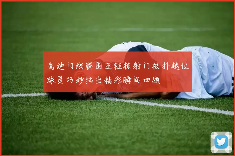 高迪门线解围王钰栋射门被扑越位球员巧妙挡出精彩瞬间回顾