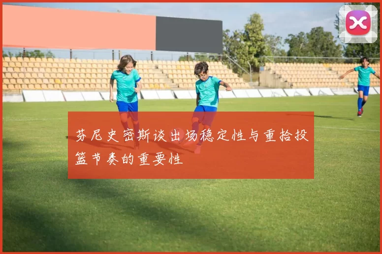 芬尼史密斯谈出场稳定性与重拾投篮节奏的重要性