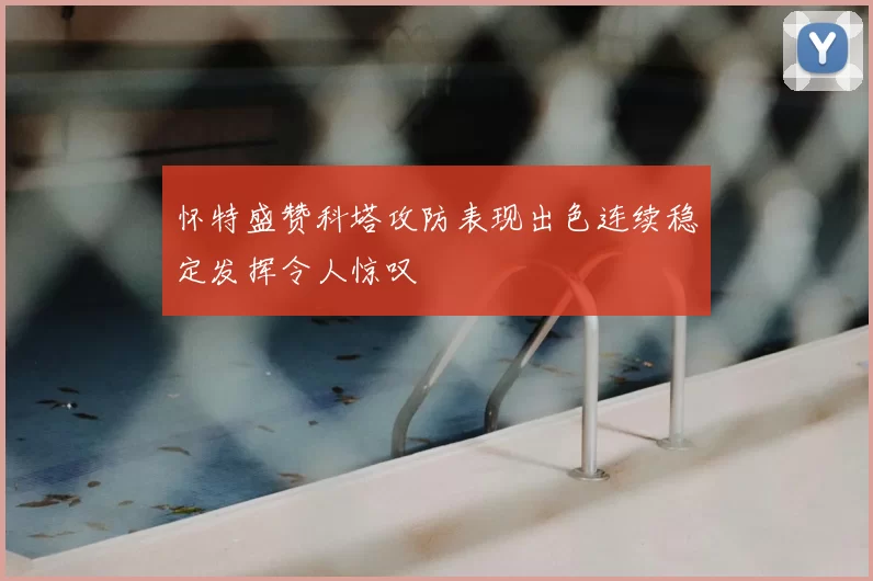 怀特盛赞科塔攻防表现出色连续稳定发挥令人惊叹