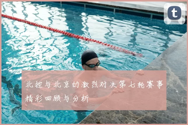 北控与北京的激烈对决第七轮赛事精彩回顾与分析